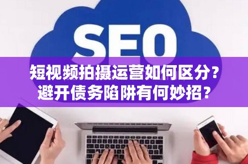 短视频拍摄运营如何区分？避开债务陷阱有何妙招？