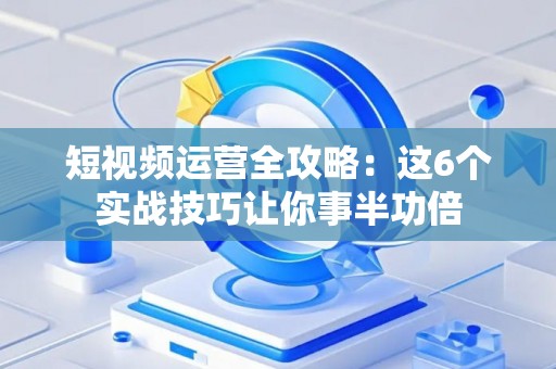 短视频运营全攻略：这6个实战技巧让你事半功倍